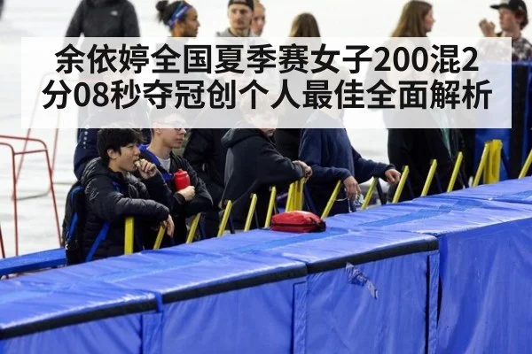 余依婷全国夏季赛女子200混2分08秒夺冠创个人最佳全面解析