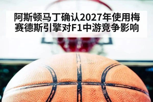 阿斯顿马丁确认2027年使用梅赛德斯引擎对F1中游竞争影响